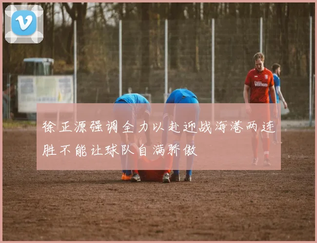 徐正源强调全力以赴迎战海港两连胜不能让球队自满骄傲