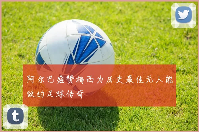 阿尔巴盛赞梅西为历史最佳无人能敌的足球传奇