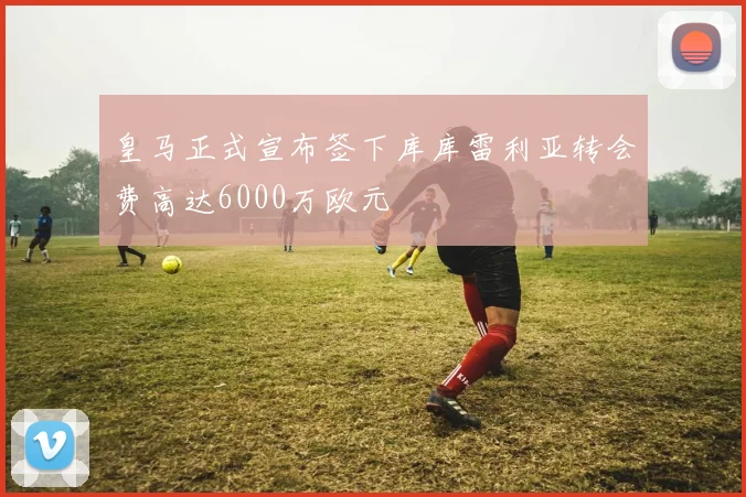 皇马正式宣布签下库库雷利亚转会费高达6000万欧元
