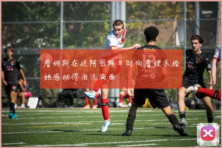 詹姆斯在迈阿密跨年时向詹嫂求婚她感动得泪流满面